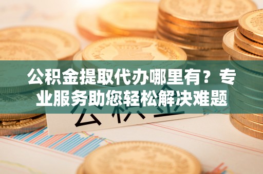 威海公积金提取代办哪里有？专业服务助您轻松解决难题