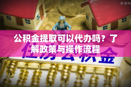 威海公积金提取可以代办吗？了解政策与操作流程
