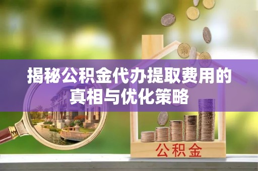 威海揭秘公积金代办提取费用的真相与优化策略