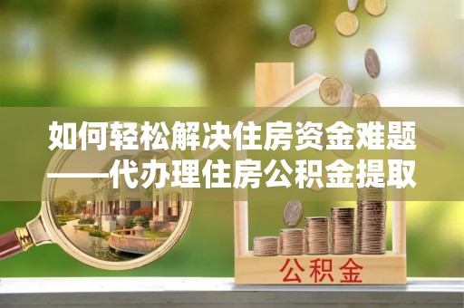 威海如何轻松解决住房资金难题——代办理住房公积金提取服务详解