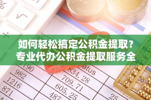 威海如何轻松搞定公积金提取？专业代办公积金提取服务全解析