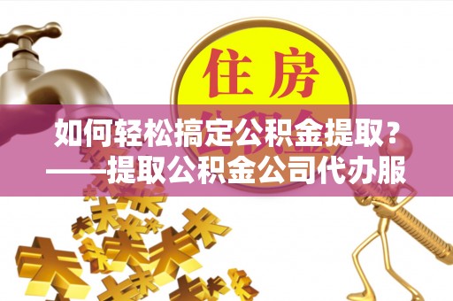 威海如何轻松搞定公积金提取？——提取公积金公司代办服务全解析