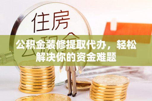 威海公积金装修提取代办，轻松解决你的资金难题