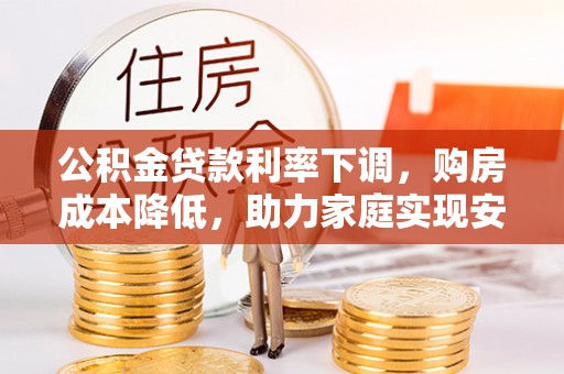 威海公积金贷款利率下调，购房成本降低，助力家庭实现安居梦