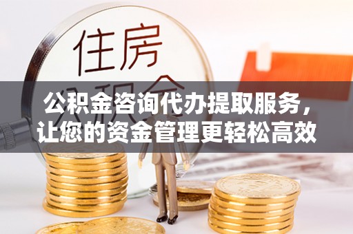 威海公积金咨询代办提取服务，让您的资金管理更轻松高效