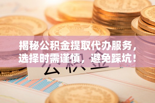 威海揭秘公积金提取代办服务，选择时需谨慎，避免踩坑！