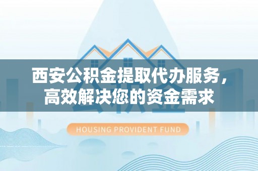 威海西安公积金提取代办服务，高效解决您的资金需求