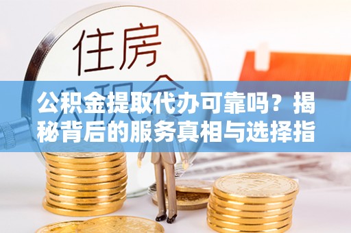 威海公积金提取代办可靠吗？揭秘背后的服务真相与选择指南