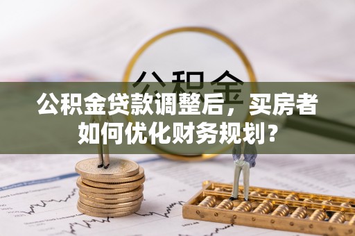 威海公积金贷款调整后，买房者如何优化财务规划？