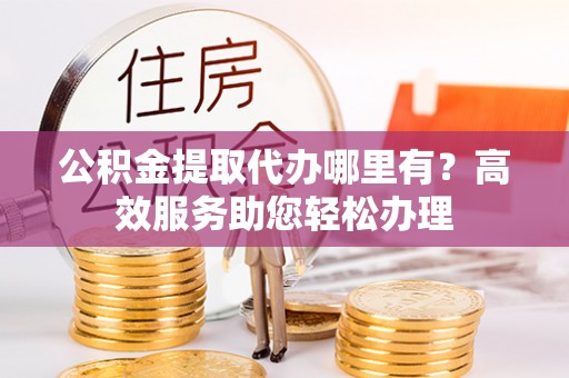 威海公积金提取代办哪里有？高效服务助您轻松办理
