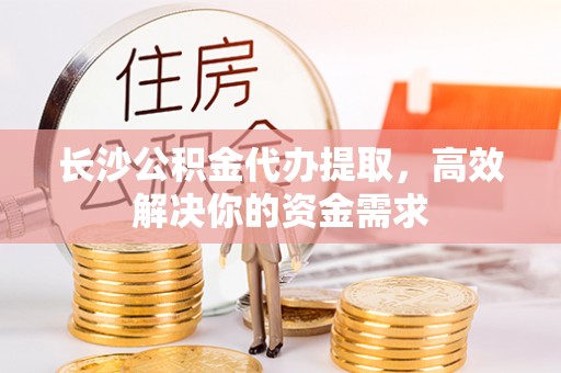 威海长沙公积金代办提取，高效解决你的资金需求