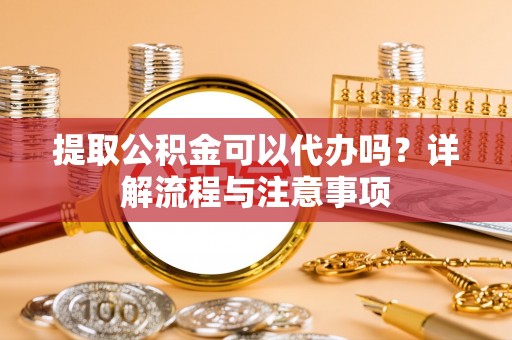 威海提取公积金可以代办吗？详解流程与注意事项
