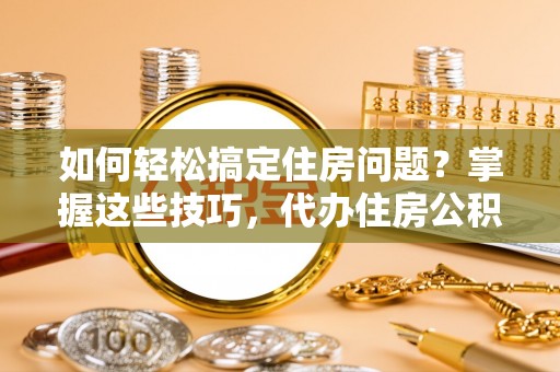 威海如何轻松搞定住房问题？掌握这些技巧，代办住房公积金提取不再难