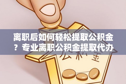 威海离职后如何轻松提取公积金？专业离职公积金提取代办服务指南