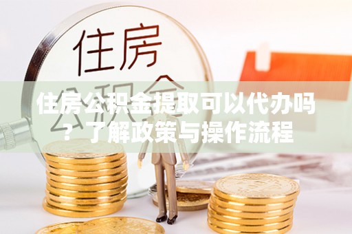 威海住房公积金提取可以代办吗？了解政策与操作流程