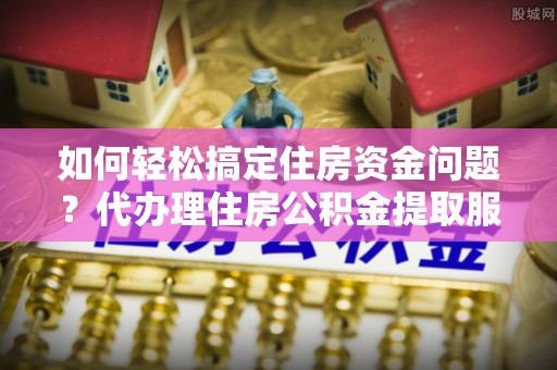 威海如何轻松搞定住房资金问题？代办理住房公积金提取服务全解析