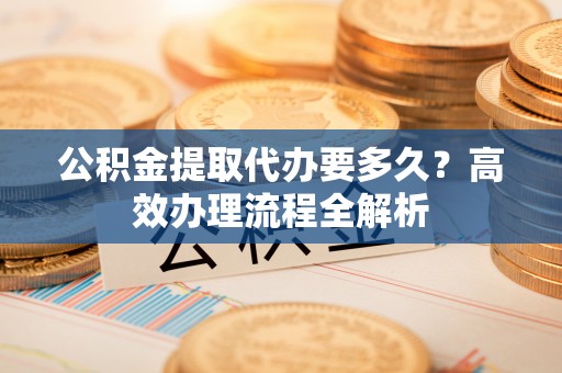 威海公积金提取代办要多久？高效办理流程全解析