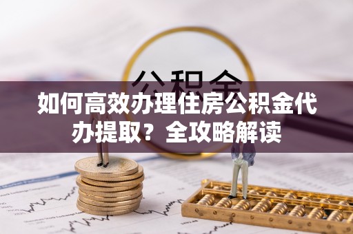 威海如何高效办理住房公积金代办提取？全攻略解读