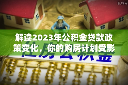 威海解读2023年公积金贷款政策变化，你的购房计划受影响了吗？
