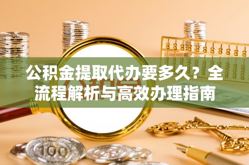 威海公积金提取代办要多久？全流程解析与高效办理指南