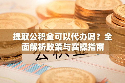 威海提取公积金可以代办吗？全面解析政策与实操指南