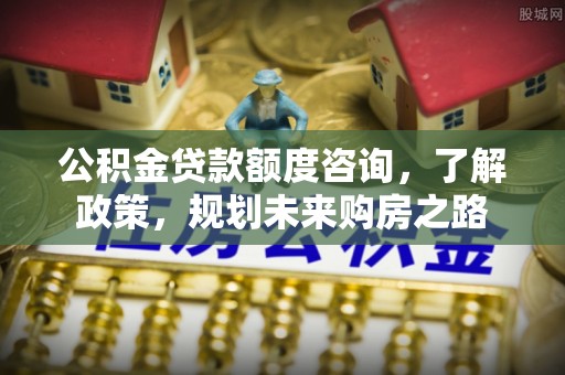 威海公积金贷款额度咨询，了解政策，规划未来购房之路