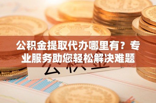 威海公积金提取代办哪里有？专业服务助您轻松解决难题