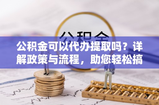 威海公积金可以代办提取吗？详解政策与流程，助您轻松搞定！