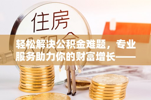 威海轻松解决公积金难题，专业服务助力你的财富增长——代办公积金提取