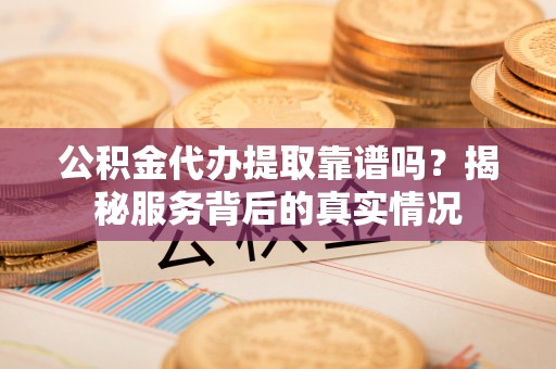 威海公积金代办提取靠谱吗？揭秘服务背后的真实情况