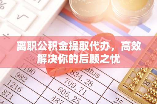 威海离职公积金提取代办，高效解决你的后顾之忧