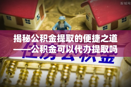 威海揭秘公积金提取的便捷之道——公积金可以代办提取吗？