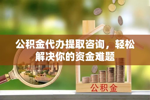 威海公积金代办提取咨询，轻松解决你的资金难题