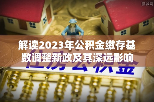 威海解读2023年公积金缴存基数调整新政及其深远影响
