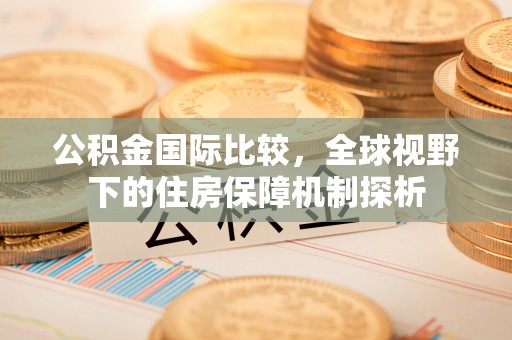威海公积金国际比较，全球视野下的住房保障机制探析