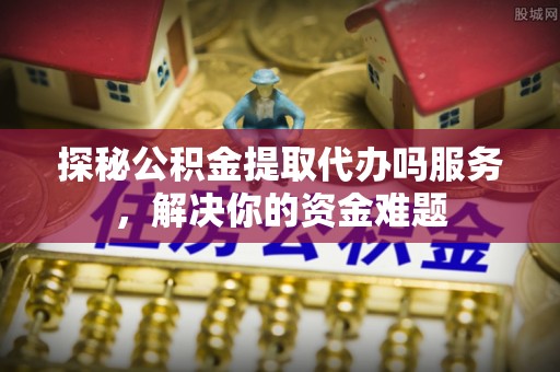 威海探秘公积金提取代办吗服务，解决你的资金难题