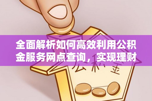 威海全面解析如何高效利用公积金服务网点查询，实现理财与生活优化