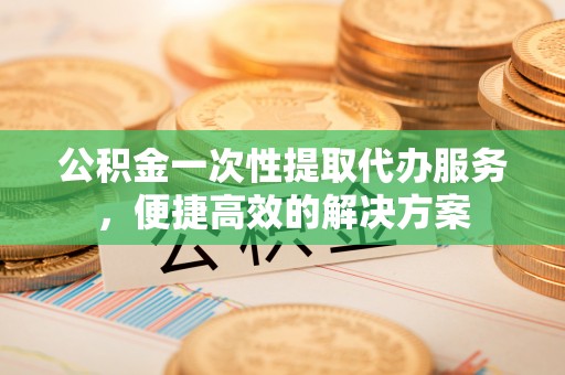 威海公积金一次性提取代办服务，便捷高效的解决方案