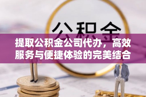 威海提取公积金公司代办，高效服务与便捷体验的完美结合
