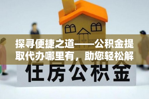 威海探寻便捷之道——公积金提取代办哪里有，助您轻松解决资金难题