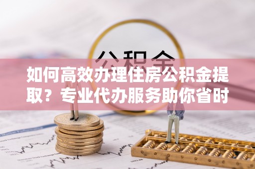 威海如何高效办理住房公积金提取？专业代办服务助你省时省力
