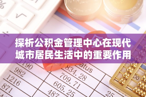 威海探析公积金管理中心在现代城市居民生活中的重要作用