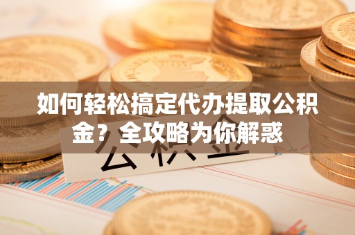 威海如何轻松搞定代办提取公积金？全攻略为你解惑