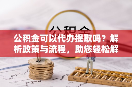 威海公积金可以代办提取吗？解析政策与流程，助您轻松解决疑问