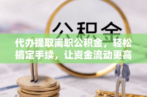 威海代办提取离职公积金，轻松搞定手续，让资金流动更高效