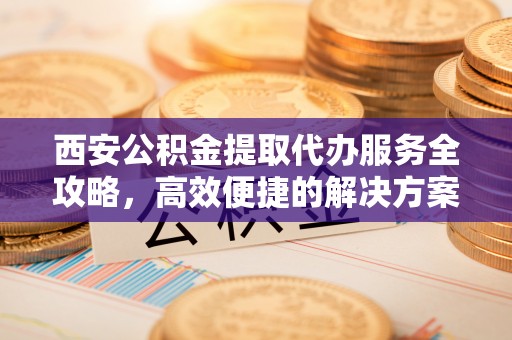 威海西安公积金提取代办服务全攻略，高效便捷的解决方案