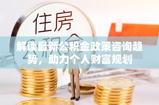 威海解读最新公积金政策咨询趋势，助力个人财富规划