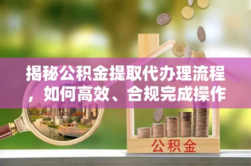 威海揭秘公积金提取代办理流程，如何高效、合规完成操作