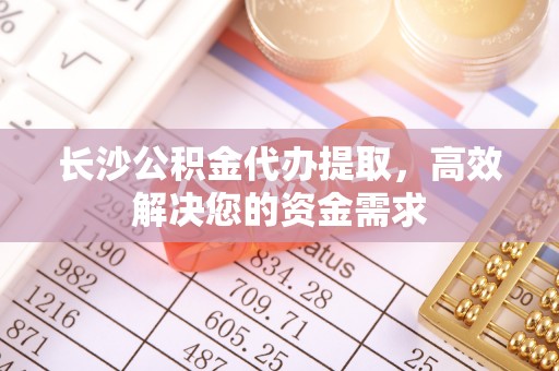 威海长沙公积金代办提取，高效解决您的资金需求
