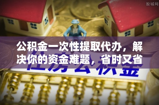 威海公积金一次性提取代办，解决你的资金难题，省时又省心